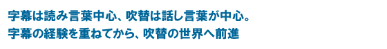 字幕は読み言葉中心、吹替は話し言葉が中心。字幕の経験を重ねてから、吹替の世界へ前進