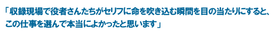 「収録現場で役者さんたちがセリフに命を吹き込む瞬間を目の当たりにすると、この仕事を選んで本当によかったと思います」