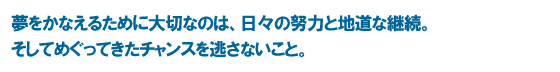 夢をかなえるために大切なのは、日々の努力と地道な継続。そしてめぐってきたチャンスを逃さないこと。