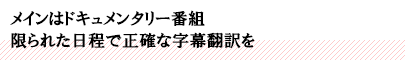 メインはドキュメンタリー番組 限られた日程で正確な字幕翻訳を
