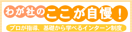 わが社のここが自慢! プロが指導、基礎から学べるインターン制度