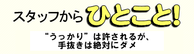 スタッフからひとこと “うっかり”は許されるが、手抜きは絶対にダメ