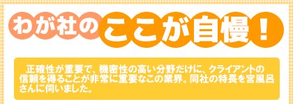 わが社のここが自慢! 正確性が重要で、機密性の高い分野だけに、クライアントの信頼を得ることが非常に重要なこの業界。同社の特長を宮風呂さんに伺いました。