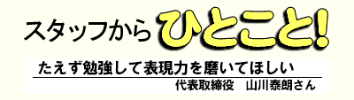 スタッフからひとこと! たえず勉強して表現力を磨いてほしい 代表取締役 山川泰朗さん