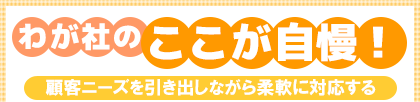 わが社のここが自慢! 顧客ニーズを引き出しながら柔軟に対応する