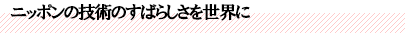 ニッポンの技術のすばらしさを世界に