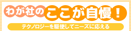 わが社のここが自慢!テクノロジーを駆使してニーズに応える