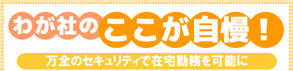 わが社のここが自慢!万全のセキュリティで在宅勤務を可能に