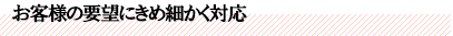 お客様の要望にきめ細かく対応