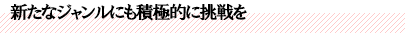 新たなジャンルにも積極的に挑戦を