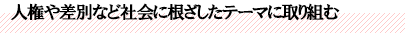 人権や差別など社会に根ざしたテーマに取り組む