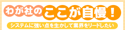 わが社のここが自慢! システムに強い点を生かして業界をリードしたい