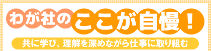 わが社のここが自慢! 共に学び、理解を深めながら仕事に取り組む