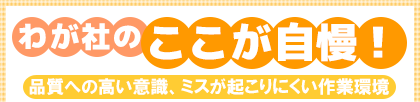わが社のここが自慢! 品質への高い意識、ミスが起こりにくい作業環境