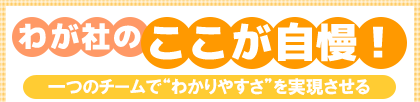 わが社のここが自慢! 一つのチームで“わかりやすさ”を実現させる