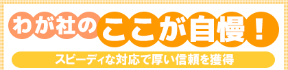 わが社のここが自慢! スピーディな対応で厚い信頼を獲得