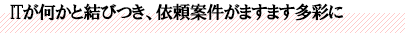 ITが何かと結びつき、依頼案件がますます多彩に