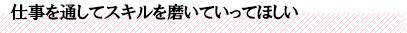 仕事を通してスキルを磨いていってほしい