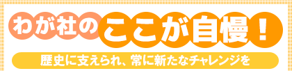 わが社のここが自慢! 歴史に支えられ、常に新たなチャレンジを