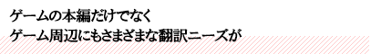 ゲームの本編だけでなくゲーム周辺にもさまざまな翻訳ニーズが